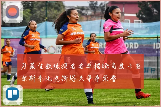 月最佳教练提名名单揭晓乌度卡查尔斯李比克斯塔夫争夺荣誉
