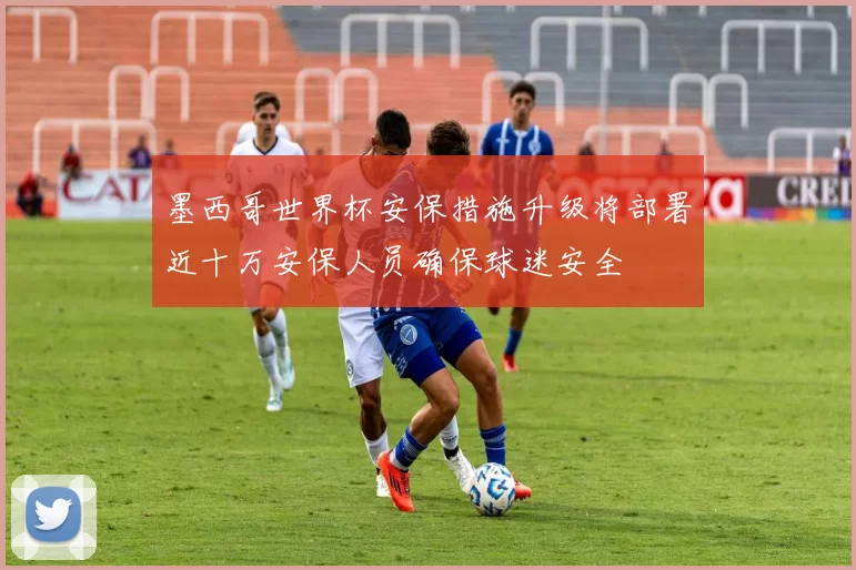 墨西哥世界杯安保措施升级将部署近十万安保人员确保球迷安全