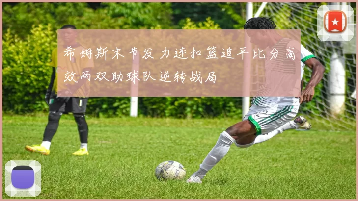 希姆斯末节发力连扣篮追平比分高效两双助球队逆转战局