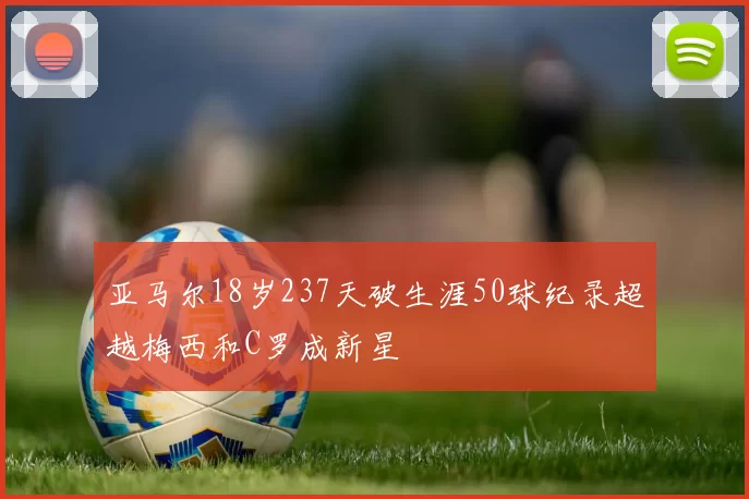 亚马尔18岁237天破生涯50球纪录超越梅西和C罗成新星