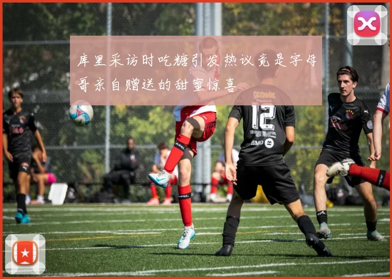 库里采访时吃糖引发热议竟是字母哥亲自赠送的甜蜜惊喜