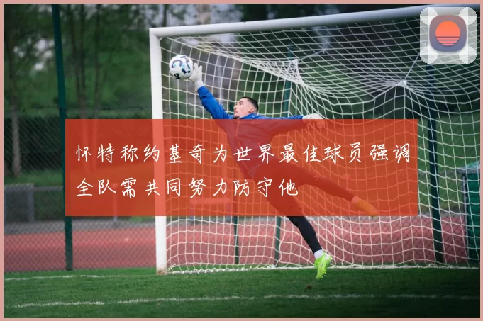 怀特称约基奇为世界最佳球员强调全队需共同努力防守他