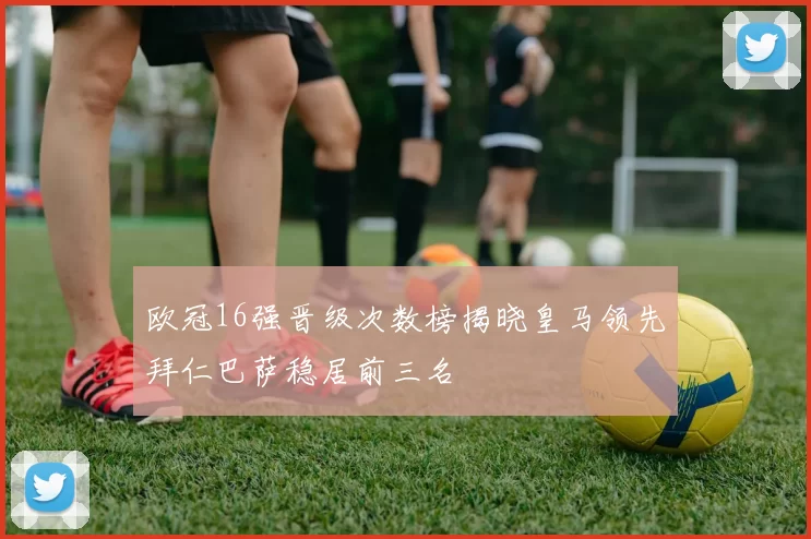 欧冠16强晋级次数榜揭晓皇马领先拜仁巴萨稳居前三名