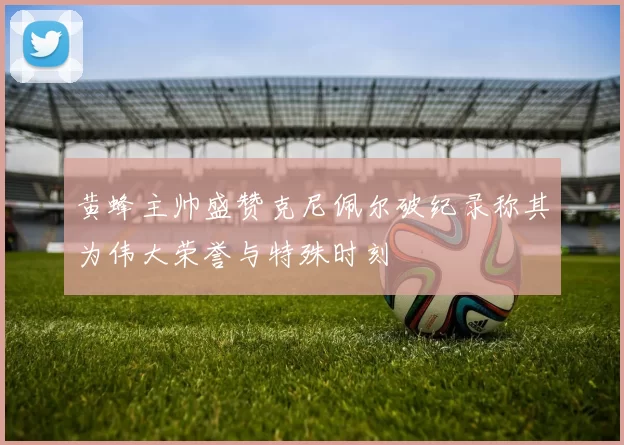 黄蜂主帅盛赞克尼佩尔破纪录称其为伟大荣誉与特殊时刻