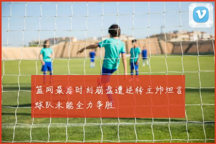 篮网最后时刻崩盘遭逆转主帅坦言球队未能全力争胜