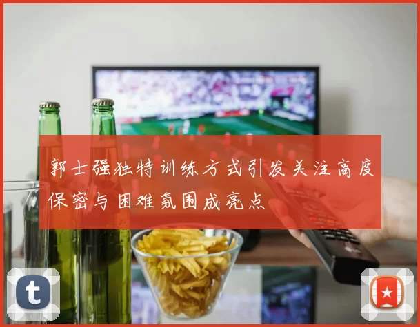 郭士强独特训练方式引发关注高度保密与困难氛围成亮点