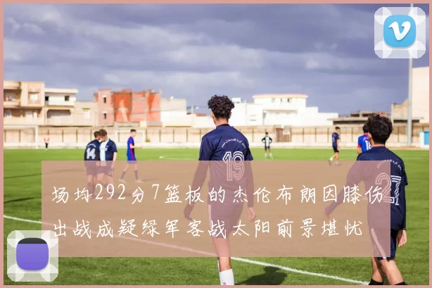 场均292分7篮板的杰伦布朗因膝伤出战成疑绿军客战太阳前景堪忧